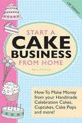 Start a Cake Business from Home - How to Make Money from Your Handmade Celebration Cakes, Cupcakes, Cake Pops and More! Uk Edition