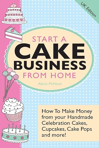 Start a Cake Business from Home - How to Make Money from Your Handmade Celebration Cakes, Cupcakes, Cake Pops and More! Uk Edition